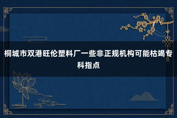 桐城市双港旺伦塑料厂一些非正规机构可能枯竭专科指点